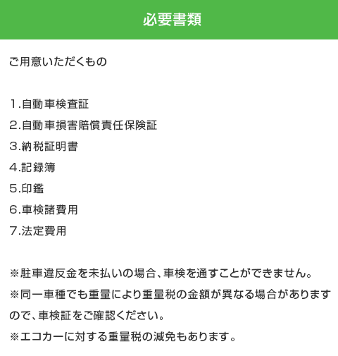 必要書類 1.自動車検査証 2.自動車損害賠償責任保険証 3.納税証明書 4.記録簿 5.印鑑 6.車検諸費用 7.法定費用 ※駐車違反金を未払いの場合、車検を通すことができません。※同一車種でも重量により重量税の金額が異なる場合がありますので、車検証をご確認ください。※エコカーに対する重量税の減免もあります。