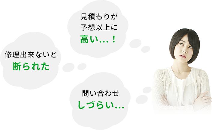 お見積りが予想以上に 高い…！ 修理出来ないと 断られた 問い合わせ しづらい…